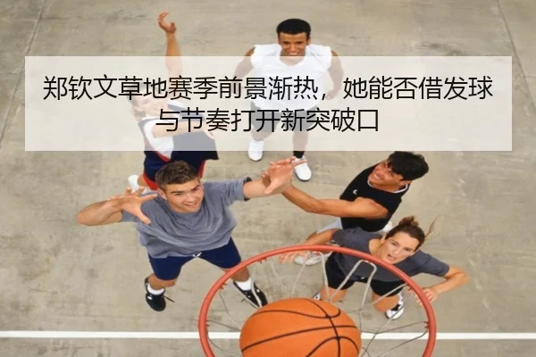 郑钦文草地赛季前景渐热，她能否借发球与节奏打开新突破口